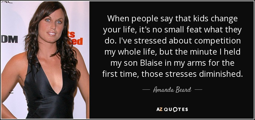 When people say that kids change your life, it's no small feat what they do. I've stressed about competition my whole life, but the minute I held my son Blaise in my arms for the first time, those stresses diminished. - Amanda Beard