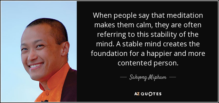 When people say that meditation makes them calm, they are often referring to this stability of the mind. A stable mind creates the foundation for a happier and more contented person. - Sakyong Mipham