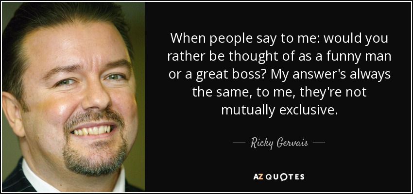 When people say to me: would you rather be thought of as a funny man or a great boss? My answer's always the same, to me, they're not mutually exclusive. - Ricky Gervais
