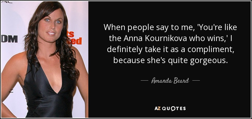 When people say to me, 'You're like the Anna Kournikova who wins,' I definitely take it as a compliment, because she's quite gorgeous. - Amanda Beard