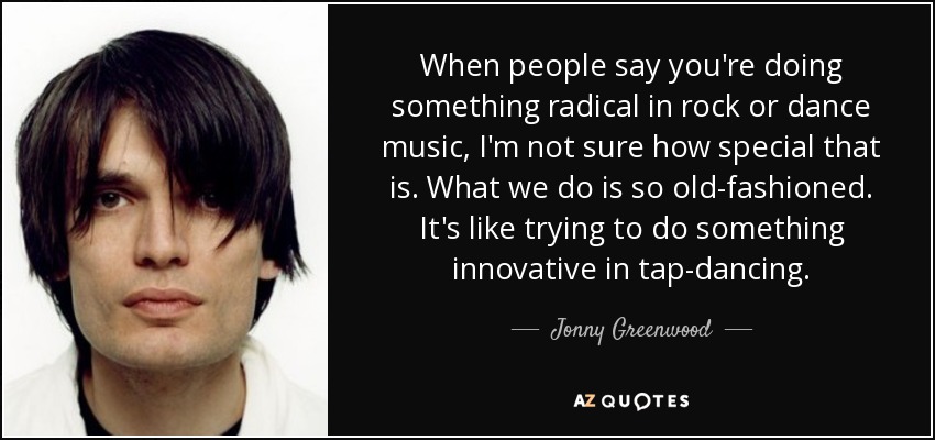 When people say you're doing something radical in rock or dance music, I'm not sure how special that is. What we do is so old-fashioned. It's like trying to do something innovative in tap-dancing. - Jonny Greenwood