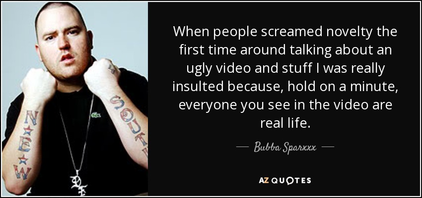 When people screamed novelty the first time around talking about an ugly video and stuff I was really insulted because, hold on a minute, everyone you see in the video are real life. - Bubba Sparxxx