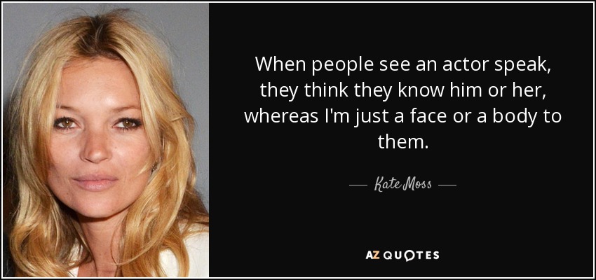 When people see an actor speak, they think they know him or her, whereas I'm just a face or a body to them. - Kate Moss