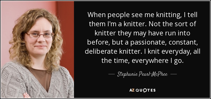 When people see me knitting, I tell them I'm a knitter. Not the sort of knitter they may have run into before, but a passionate, constant, deliberate knitter. I knit everyday, all the time, everywhere I go. - Stephanie Pearl-McPhee