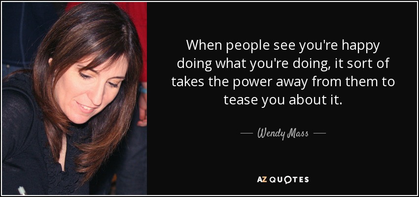When people see you're happy doing what you're doing, it sort of takes the power away from them to tease you about it. - Wendy Mass