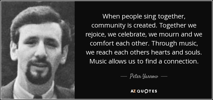 When people sing together, community is created. Together we rejoice, we celebrate, we mourn and we comfort each other. Through music, we reach each others hearts and souls. Music allows us to find a connection. - Peter Yarrow