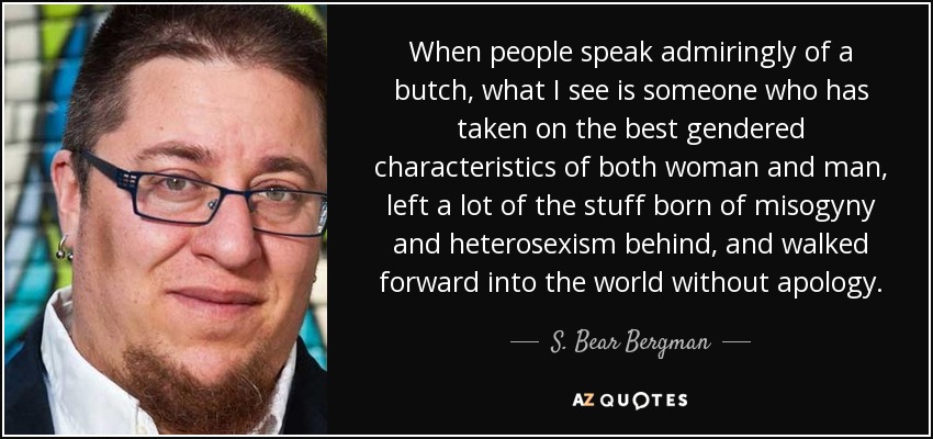 When people speak admiringly of a butch, what I see is someone who has taken on the best gendered characteristics of both woman and man, left a lot of the stuff born of misogyny and heterosexism behind, and walked forward into the world without apology. - S. Bear Bergman