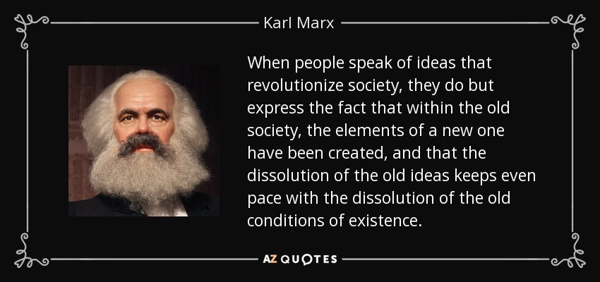 When people speak of ideas that revolutionize society, they do but express the fact that within the old society, the elements of a new one have been created, and that the dissolution of the old ideas keeps even pace with the dissolution of the old conditions of existence. - Karl Marx