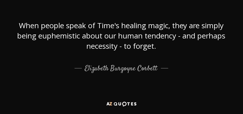 When people speak of Time's healing magic, they are simply being euphemistic about our human tendency - and perhaps necessity - to forget. - Elizabeth Burgoyne Corbett