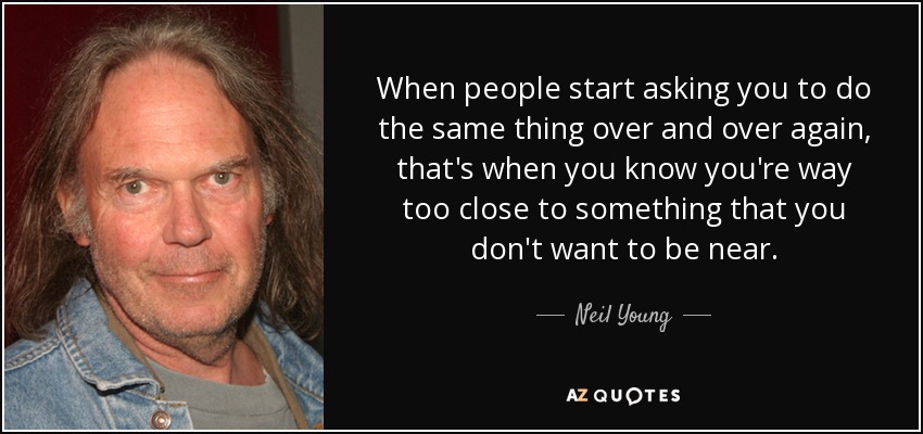 When people start asking you to do the same thing over and over again, that's when you know you're way too close to something that you don't want to be near. - Neil Young