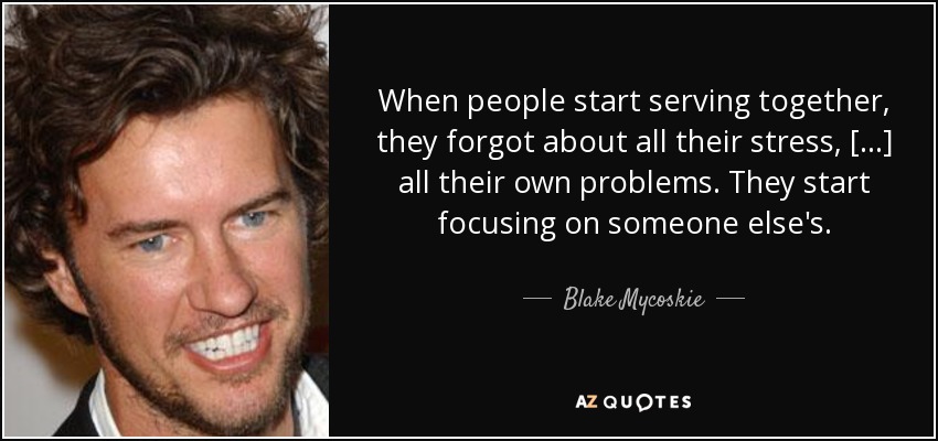 When people start serving together, they forgot about all their stress, [...] all their own problems. They start focusing on someone else's. - Blake Mycoskie