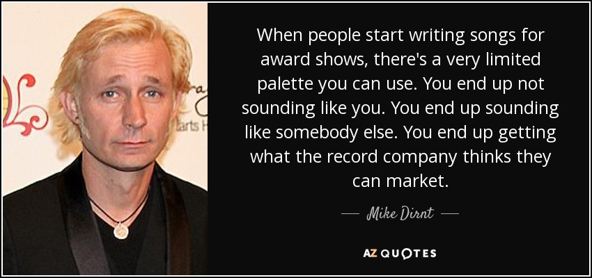 When people start writing songs for award shows, there's a very limited palette you can use. You end up not sounding like you. You end up sounding like somebody else. You end up getting what the record company thinks they can market. - Mike Dirnt