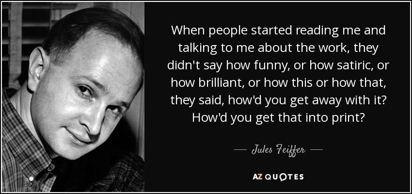 When people started reading me and talking to me about the work, they didn't say how funny, or how satiric, or how brilliant, or how this or how that, they said, how'd you get away with it? How'd you get that into print? - Jules Feiffer