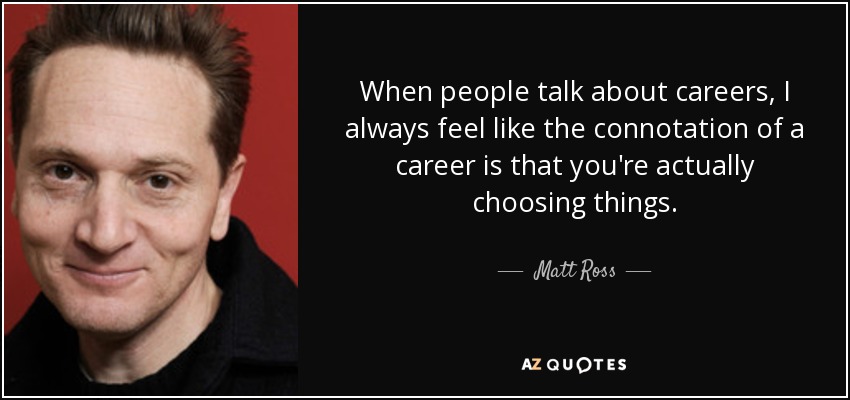 When people talk about careers, I always feel like the connotation of a career is that you're actually choosing things. - Matt Ross