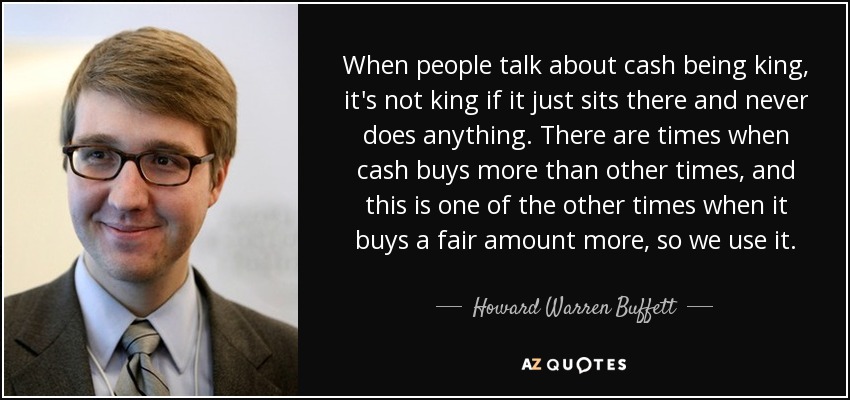 When people talk about cash being king, it's not king if it just sits there and never does anything. There are times when cash buys more than other times, and this is one of the other times when it buys a fair amount more, so we use it. - Howard Warren Buffett