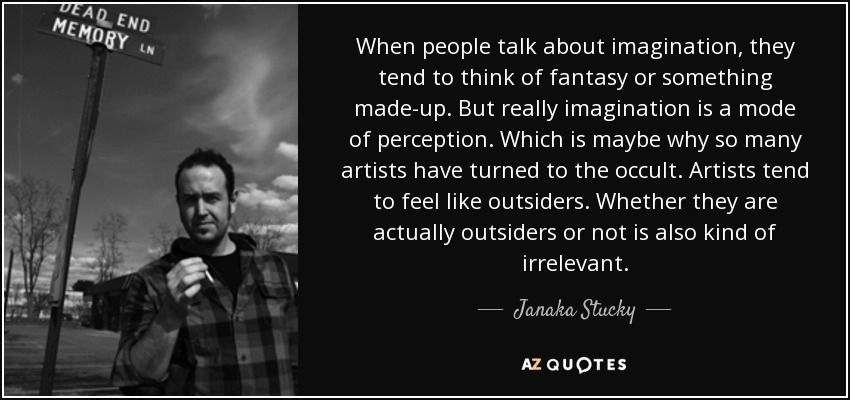When people talk about imagination, they tend to think of fantasy or something made-up. But really imagination is a mode of perception. Which is maybe why so many artists have turned to the occult. Artists tend to feel like outsiders. Whether they are actually outsiders or not is also kind of irrelevant. - Janaka Stucky