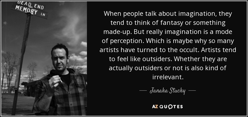 When people talk about imagination, they tend to think of fantasy or something made-up. But really imagination is a mode of perception. Which is maybe why so many artists have turned to the occult. Artists tend to feel like outsiders. Whether they are actually outsiders or not is also kind of irrelevant. - Janaka Stucky