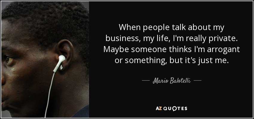 When people talk about my business, my life, I'm really private. Maybe someone thinks I'm arrogant or something, but it's just me. - Mario Balotelli
