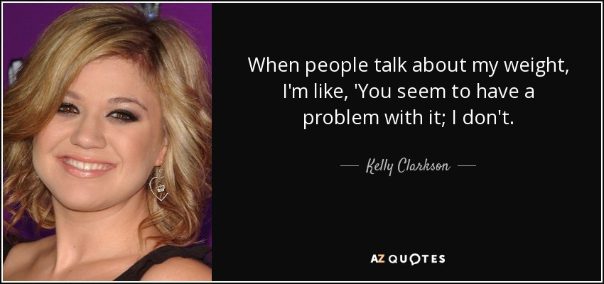 When people talk about my weight, I'm like, 'You seem to have a problem with it; I don't. - Kelly Clarkson