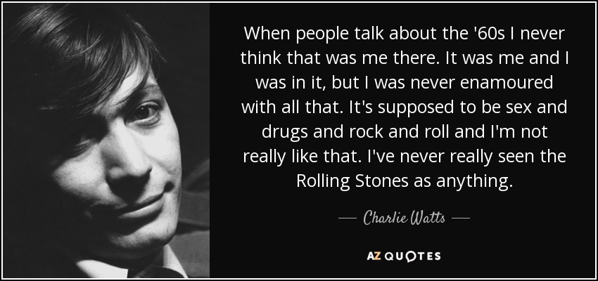 When people talk about the '60s I never think that was me there. It was me and I was in it, but I was never enamoured with all that. It's supposed to be sex and drugs and rock and roll and I'm not really like that. I've never really seen the Rolling Stones as anything. - Charlie Watts