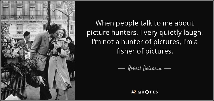 When people talk to me about picture hunters, I very quietly laugh. I'm not a hunter of pictures, I'm a fisher of pictures. - Robert Doisneau