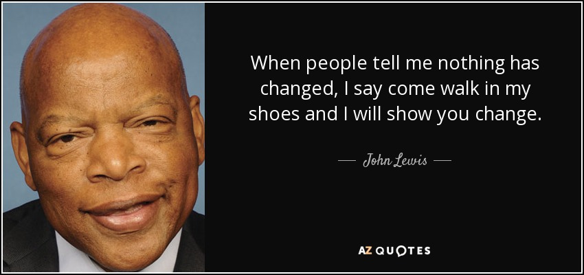 When people tell me nothing has changed, I say come walk in my shoes and I will show you change. - John Lewis