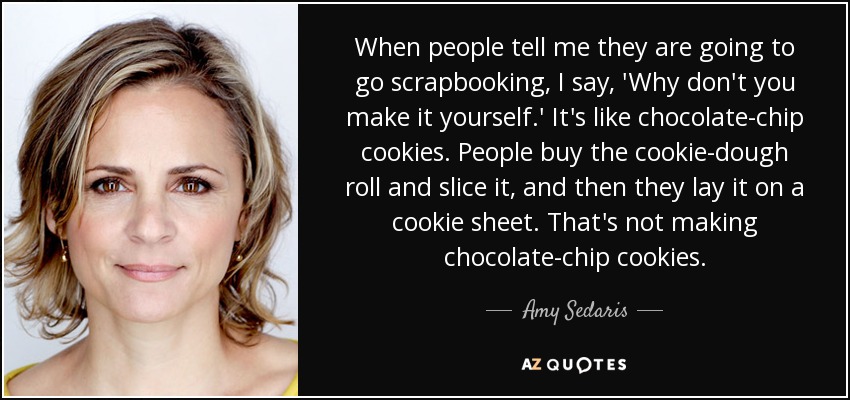 When people tell me they are going to go scrapbooking, I say, 'Why don't you make it yourself.' It's like chocolate-chip cookies. People buy the cookie-dough roll and slice it, and then they lay it on a cookie sheet. That's not making chocolate-chip cookies. - Amy Sedaris
