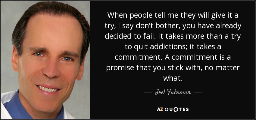 When people tell me they will give it a try, I say don’t bother, you have already decided to fail. It takes more than a try to quit addictions; it takes a commitment. A commitment is a promise that you stick with, no matter what. - Joel Fuhrman