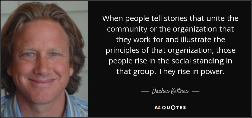 When people tell stories that unite the community or the organization that they work for and illustrate the principles of that organization, those people rise in the social standing in that group. They rise in power. - Dacher Keltner