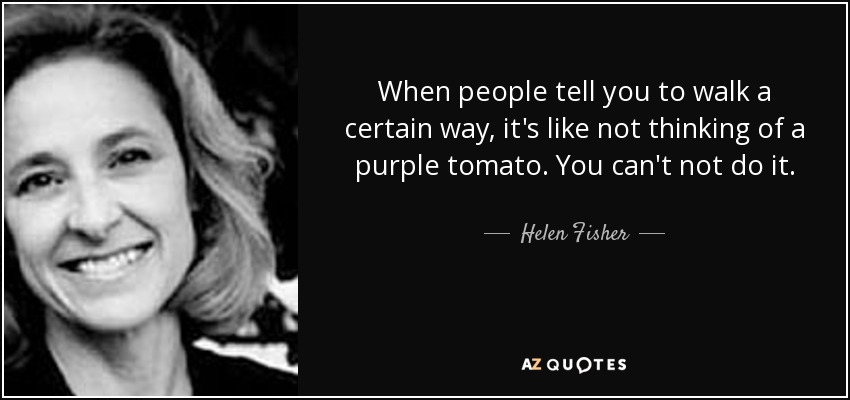 When people tell you to walk a certain way, it's like not thinking of a purple tomato. You can't not do it. - Helen Fisher