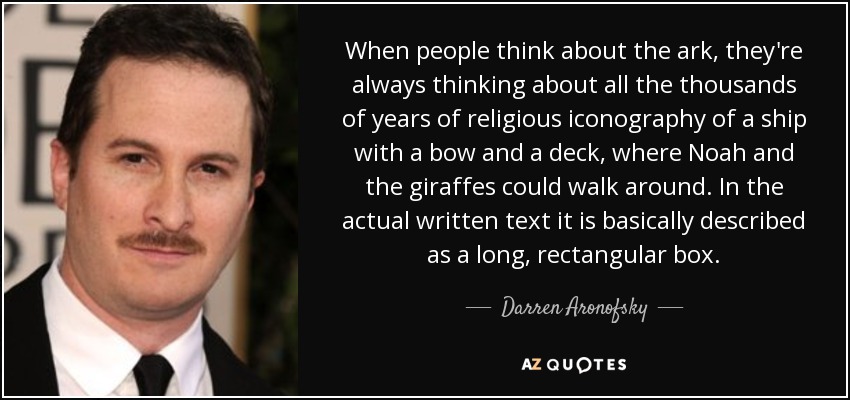 When people think about the ark, they're always thinking about all the thousands of years of religious iconography of a ship with a bow and a deck, where Noah and the giraffes could walk around. In the actual written text it is basically described as a long, rectangular box. - Darren Aronofsky