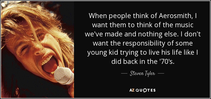 When people think of Aerosmith, I want them to think of the music we've made and nothing else. I don't want the responsibility of some young kid trying to live his life like I did back in the '70's. - Steven Tyler