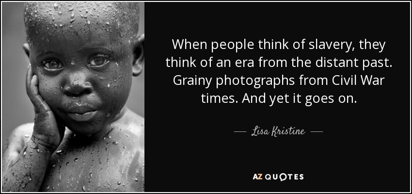 When people think of slavery, they think of an era from the distant past. Grainy photographs from Civil War times. And yet it goes on. - Lisa Kristine