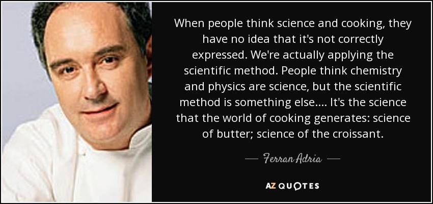 When people think science and cooking, they have no idea that it's not correctly expressed. We're actually applying the scientific method. People think chemistry and physics are science, but the scientific method is something else.... It's the science that the world of cooking generates: science of butter; science of the croissant. - Ferran Adria