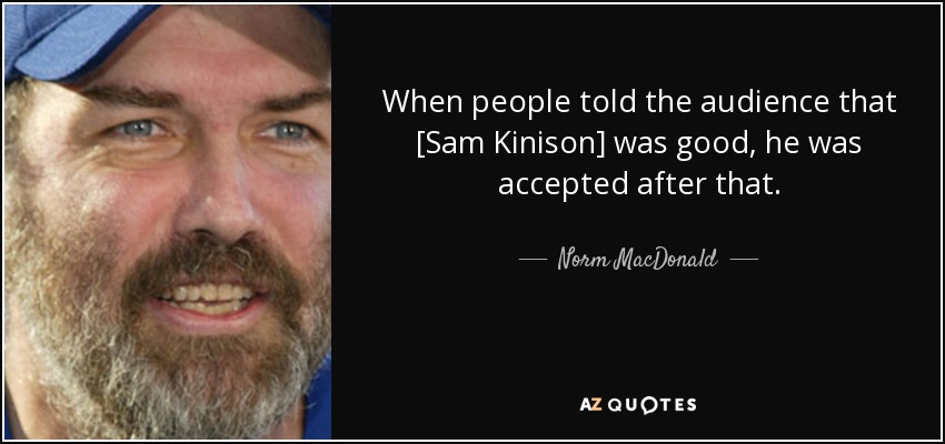 When people told the audience that [Sam Kinison] was good, he was accepted after that. - Norm MacDonald