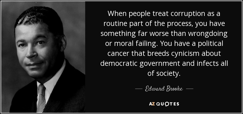 When people treat corruption as a routine part of the process, you have something far worse than wrongdoing or moral failing. You have a political cancer that breeds cynicism about democratic government and infects all of society. - Edward Brooke