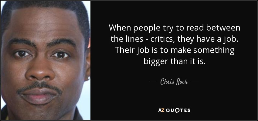 When people try to read between the lines - critics, they have a job. Their job is to make something bigger than it is. - Chris Rock