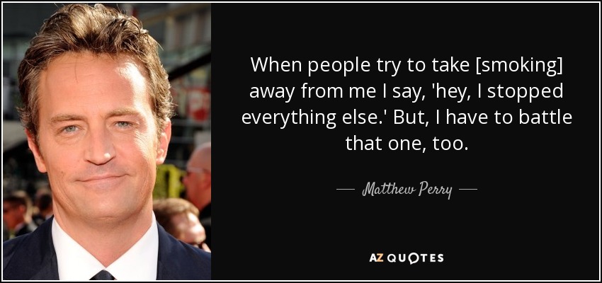 When people try to take [smoking] away from me I say, 'hey, I stopped everything else.' But, I have to battle that one, too. - Matthew Perry