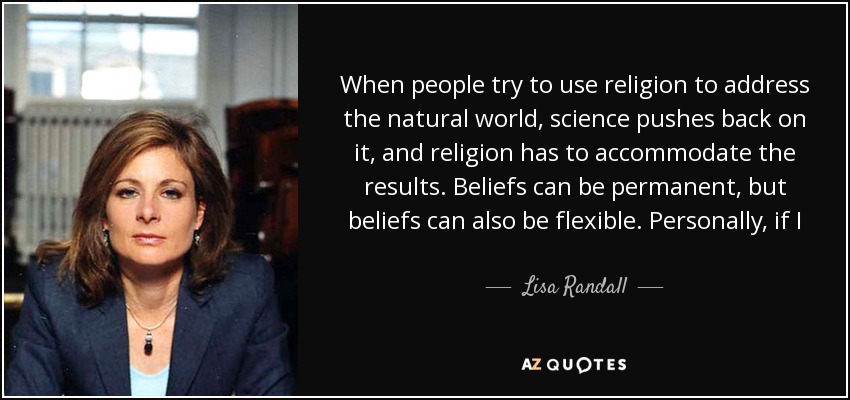 When people try to use religion to address the natural world, science pushes back on it, and religion has to accommodate the results. Beliefs can be permanent, but beliefs can also be flexible. Personally, if I find out my belief is wrong, I change my mind. I think that's a good way to live. - Lisa Randall