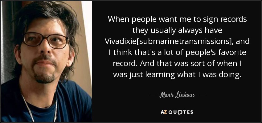 When people want me to sign records they usually always have Vivadixie[submarinetransmissions], and I think that's a lot of people's favorite record. And that was sort of when I was just learning what I was doing. - Mark Linkous