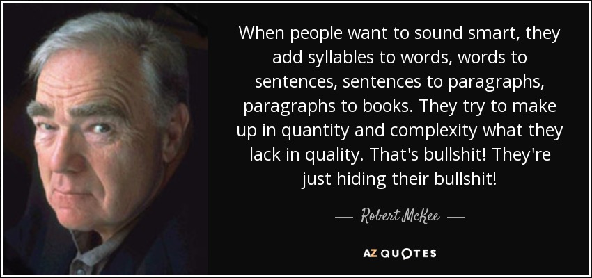 When people want to sound smart, they add syllables to words, words to sentences, sentences to paragraphs, paragraphs to books. They try to make up in quantity and complexity what they lack in quality. That's bullshit! They're just hiding their bullshit! - Robert McKee