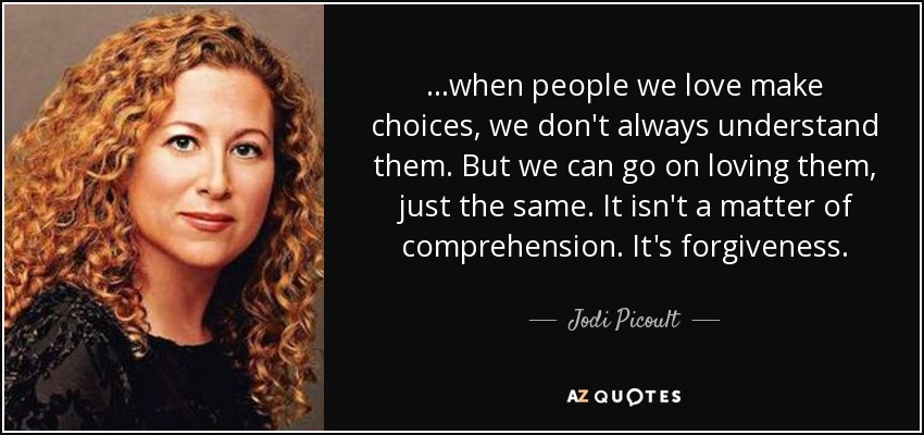 ...when people we love make choices, we don't always understand them. But we can go on loving them, just the same. It isn't a matter of comprehension. It's forgiveness. - Jodi Picoult