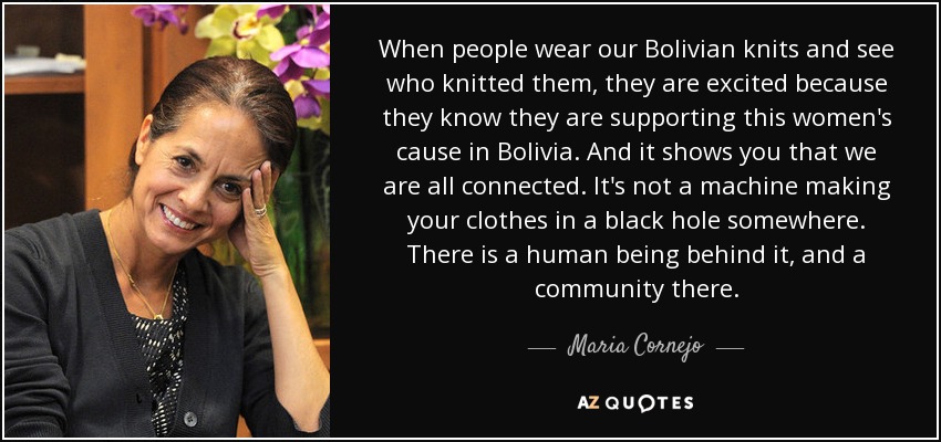 When people wear our Bolivian knits and see who knitted them, they are excited because they know they are supporting this women's cause in Bolivia. And it shows you that we are all connected. It's not a machine making your clothes in a black hole somewhere. There is a human being behind it, and a community there. - Maria Cornejo