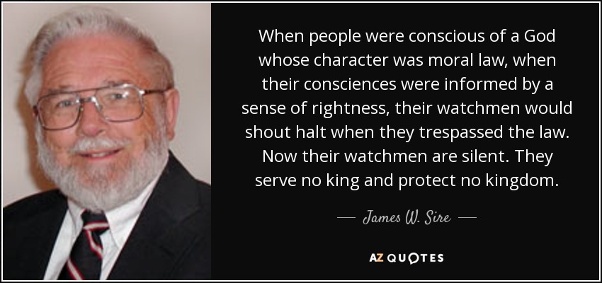 When people were conscious of a God whose character was moral law, when their consciences were informed by a sense of rightness, their watchmen would shout halt when they trespassed the law. Now their watchmen are silent. They serve no king and protect no kingdom. - James W. Sire