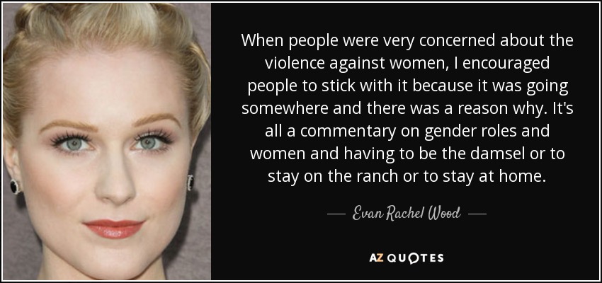 When people were very concerned about the violence against women, I encouraged people to stick with it because it was going somewhere and there was a reason why. It's all a commentary on gender roles and women and having to be the damsel or to stay on the ranch or to stay at home. - Evan Rachel Wood