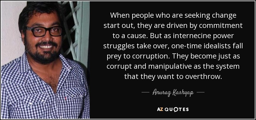 When people who are seeking change start out, they are driven by commitment to a cause. But as internecine power struggles take over, one-time idealists fall prey to corruption. They become just as corrupt and manipulative as the system that they want to overthrow. - Anurag Kashyap