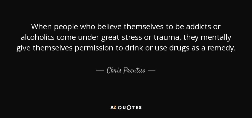 When people who believe themselves to be addicts or alcoholics come under great stress or trauma, they mentally give themselves permission to drink or use drugs as a remedy. - Chris Prentiss