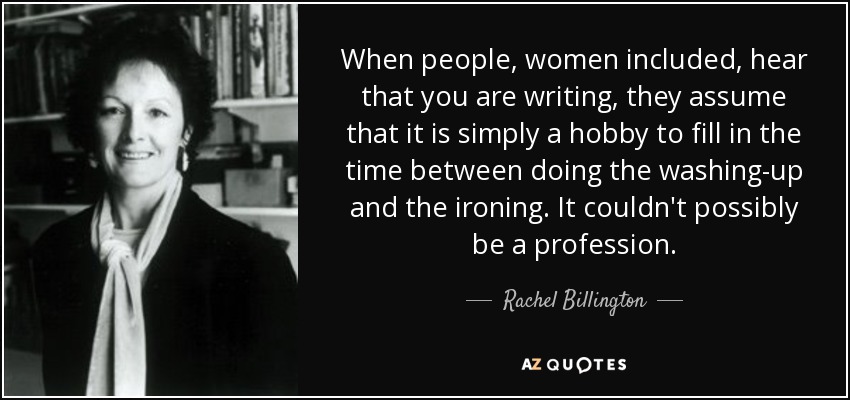 When people, women included, hear that you are writing, they assume that it is simply a hobby to fill in the time between doing the washing-up and the ironing. It couldn't possibly be a profession. - Rachel Billington