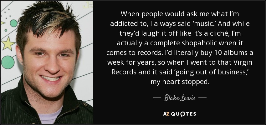 When people would ask me what I’m addicted to, I always said ‘music.’ And while they’d laugh it off like it’s a cliché, I’m actually a complete shopaholic when it comes to records. I’d literally buy 10 albums a week for years, so when I went to that Virgin Records and it said ‘going out of business,’ my heart stopped. - Blake Lewis