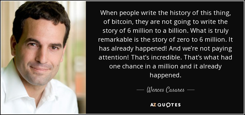 When people write the history of this thing, of bitcoin, they are not going to write the story of 6 million to a billion. What is truly remarkable is the story of zero to 6 million. It has already happened! And we’re not paying attention! That’s incredible. That’s what had one chance in a million and it already happened. - Wences Casares